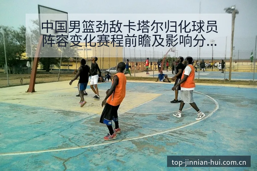 中国男篮劲敌卡塔尔归化球员阵容变化赛程前瞻及影响分析 - 金年会官方
